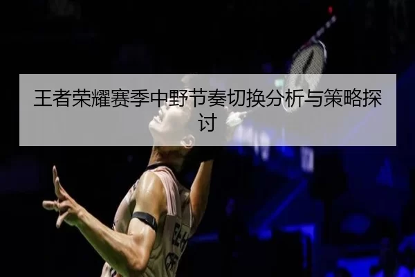 王者荣耀赛季中野节奏切换分析与策略探讨